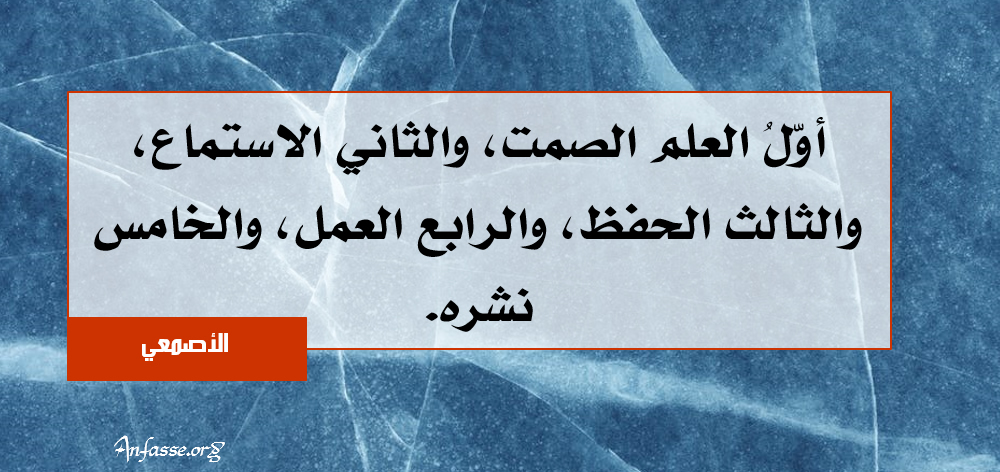 الأصمعي: أوّلُ العلم الصمت، والثاني الاستماع، والثالث الحفظ، والرابع العمل، والخامس نشره.